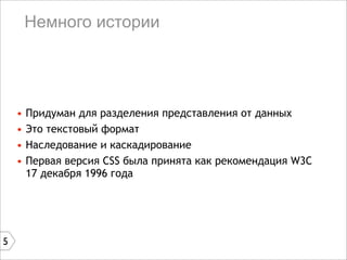 Немного истории




    •   Придуман для разделения представления от данных
    •   Это текстовый формат
    •   Наследование и каскадирование
    •   Первая версия CSS была принята как рекомендация W3C
        17 декабря 1996 года




5
 