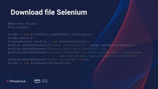Download ﬁle Selenium
WebDriver driver;
File folder;
folder = new File(UUID.randomUUID().toString());
folder.mkdir();
FirefoxProfile profile = new FirefoxProfile();
profile.setPreference("browser.download.dir", folder.getAbsolutePath());
profile.setPreference("browser.download.folderList", 2);
profile.setPreference("browser.helperApps.neverAsk.saveToDisk", "image/jpeg,
application/pdf, application/octet-stream");
profile.setPreference("pdfjs.disabled", true);
driver = new FirefoxDriver(profile);
 
