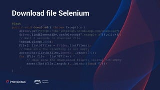 Download ﬁle Selenium
@Test
public void download() throws Exception {
driver.get("http://the-internet.herokuapp.com/download");
driver.findElement(By.cssSelector(".example a")).click();
// Wait 2 seconds to download file
Thread.sleep(2000);
File[] listOfFiles = folder.listFiles();
// Make sure the directory is not empty
assertThat(listOfFiles.length, is(not(0)));
for (File file : listOfFiles) {
// Make sure the downloaded file(s) is(are) not empty
assertThat(file.length(), is(not((long) 0)));
}
}
 