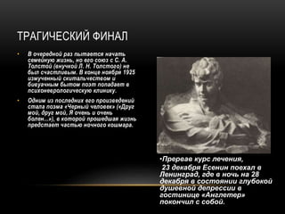 ТРАГИЧЕСКИЙ ФИНАЛ
• В очередной раз пытается начать
семейную жизнь, но его союз с С. А.
Толстой (внучкой Л. Н. Толстого) не
был счастливым. В конце ноября 1925
измученный скитальчеством и
бивуачным бытом поэт попадает в
психоневрологическую клинику.
• Одним из последних его произведений
стала поэма «Черный человек» («Друг
мой, друг мой, Я очень и очень
болен...»), в которой прошедшая жизнь
предстает частью ночного кошмара.
•Прервав курс лечения,
23 декабря Есенин поехал в
Ленинград, где в ночь на 28
декабря в состоянии глубокой
душевной депрессии в
гостинице «Англетер»
покончил с собой.
 