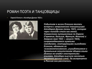РОМАН ПОЭТА И ТАНЦОВЩИЦЫ
• Сергей Есенин и Айседора Дункан 1922 г.
Событием в жизни Есенина явилась
встреча с американской танцовщицей
Айседорой Дункан (осень 1921), которая
через полгода стала его женой.
Совместное путешествие по Европе
(Германия, Бельгия, Франция, Италия) и
Америке (май 1922 — август 1923),
сопровождавшееся шумными
скандалами, эпатирующими выходками
Есенина, обнажило их
«взаимонепонимание», усугублявшееся и
буквальным отсутствием общего языка
(Есенин не владел иностранными
языками, Айседора выучила несколько
десятков русских слов). По возвращении
в Россию они расстались.
 