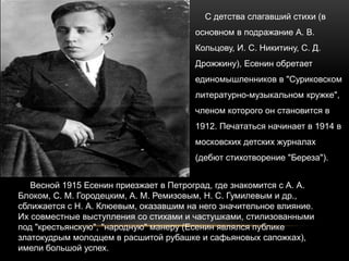 С детства слагавший стихи (в
основном в подражание А. В.
Кольцову, И. С. Никитину, С. Д.
Дрожжину), Есенин обретает
единомышленников в "Суриковском
литературно-музыкальном кружке",
членом которого он становится в
1912. Печататься начинает в 1914 в
московских детских журналах
(дебют стихотворение "Береза").
Весной 1915 Есенин приезжает в Петроград, где знакомится с А. А.
Блоком, С. М. Городецким, А. М. Ремизовым, Н. С. Гумилевым и др.,
сближается с Н. А. Клюевым, оказавшим на него значительное влияние.
Их совместные выступления со стихами и частушками, стилизованными
под "крестьянскую", "народную" манеру (Есенин являлся публике
златокудрым молодцем в расшитой рубашке и сафьяновых сапожках),
имели большой успех.
 