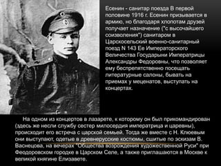 Есенин - cанитар поезда В первой
половине 1916 г. Есенин призывается в
армию, но благодаря хлопотам друзей
получает назначение ("с высочайшего
соизволения") санитаром в
Царскосельский военно-санитарный
поезд N 143 Ее Императорского
Величества Государыни Императрицы
Александры Федоровны, что позволяет
ему беспрепятственно посещать
литературные салоны, бывать на
приемах у меценатов, выступать на
концертах.
На одном из концертов в лазарете, к которому он был прикомандирован
(здесь же несли службу сестер милосердия императрица и царевны),
происходит его встреча с царской семьей. Тогда же вместе с Н. Клюевым
они выступают, одетые в древнерусские костюмы, сшитые по эскизам В.
Васнецова, на вечерах "Общества возрождения художественной Руси" при
Феодоровском городке в Царском Селе, а также приглашаются в Москве к
великой княгине Елизавете.
 