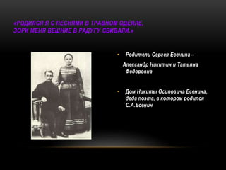 «РОДИЛСЯ Я С ПЕСНЯМИ В ТРАВНОМ ОДЕЯЛЕ,
ЗОРИ МЕНЯ ВЕШНИЕ В РАДУГУ СВИВАЛИ.»
• Родители Сергея Есенина –
Александр Никитич и Татьяна
Федоровна
• Дом Никиты Осиповича Есенина,
деда поэта, в котором родился
С.А.Есенин
 
