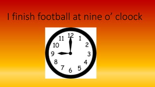 I finish football at nine o’ cloock
 