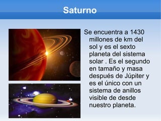 Saturno Se encuentra a 1430 millones de km del sol y es el sexto planeta del sistema solar . Es el segundo en tamaño y masa después de Júpiter y es el único con un sistema de anillos visible de desde nuestro planeta. 