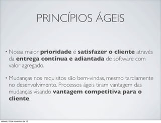PRINCÍPIOS ÁGEIS

    • Nossa    maior prioridade é satisfazer o cliente através
        da entrega contínua e adiantada de software com
        valor agregado.

    • Mudanças   nos requisitos são bem-vindas, mesmo tardiamente
        no desenvolvimento. Processos ágeis tiram vantagem das
        mudanças visando vantagem competitiva para o
        cliente.


sábado, 24 de novembro de 12
 