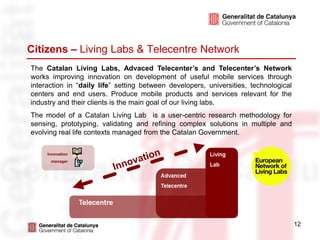 Citizens – Living Labs & Telecentre Network
The Catalan Living Labs, Advaced Telecenter’s and Telecenter’s Network
works improving innovation on development of useful mobile services through
interaction in “daily life” setting between developers, universities, technological
centers and end users. Produce mobile products and services relevant for the
industry and their clients is the main goal of our living labs.
The model of a Catalan Living Lab is a user-centric research methodology for
sensing, prototyping, validating and refining complex solutions in multiple and
evolving real life contexts managed from the Catalan Government.

     Innovation
      manager




                                                                                      12
 