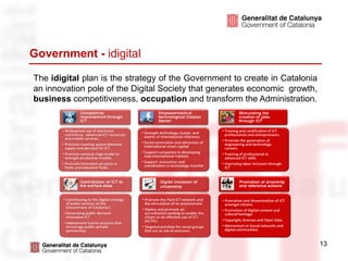 Government - idigital

The idigital plan is the strategy of the Government to create in Catalonia
an innovation pole of the Digital Society that generates economic growth,
business competitiveness, occupation and transform the Administration.




                                                                             13
 