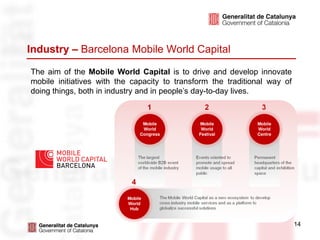 Industry – Barcelona Mobile World Capital

The aim of the Mobile World Capital is to drive and develop innovate
mobile initiatives with the capacity to transform the traditional way of
doing things, both in industry and in people’s day-to-day lives.




                                                                           14
 