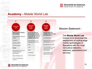 Academy - Mobile World Lab



                             Mission Statement :

                                The Mobile World Lab
                                mission is to showcase the
                                deployment of cutting-edge
                                mobile technologies in
                                Barcelona with the most
                                innovative networks,
                                solutions, applications and
                                services.




                                                       15
 
