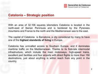 Catalonia – Strategic position

With an area of 32.106 squares kilometers Catalonia is located in the
north-east of Iberian Peninsula and is bordered by the Pyrenees
mountains and France to the north and the Mediterranean sea to the east.

The capital of Catalonia is Barcelona, a city considered by many to have
one of the highest standards of living in Europe.

Catalonia has unrivalled access to Southern Europe, and it dominates
maritime traffic on the Mediterranean. Thanks to its first-rate intermodal
infrastructure, which include the main motorways, high-speed trains,
excellent port facilities and four airports with direct flights to more than 150
destinations, just about anything is within reach from any point in the
country.


                                                                                   2
 