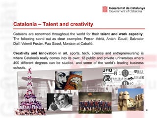 Catalonia – Talent and creativity
Catalans are renowned throughout the world for their talent and work capacity.
The following stand out as clear examples: Ferran Adrià, Antoni Gaudí, Salvador
Dalí, Valentí Fuster, Pau Gasol, Montserrat Caballé.

Creativity and innovation in art, sports, tech, science and entrepreneurship is
where Catalonia really comes into its own: 12 public and private universities where
400 different degrees can be studied, and some of the world’s leading business
schools.




                                                                                      4
 