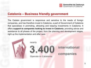 Catalonia – Business friendly government
The Catalan government is responsive and sensitive to the needs of foreign
companies, and has therefore invest in Catalonia, a part of Government of Catalonia
that specializes in promoting, attracting and keeping investments in Catalonia. It
offers support to companies looking to invest in Catalonia, providing advice and
assistance to all phases of the project, from the planning and development stages,
right up the implementation and after care.




                                                                                      5
 