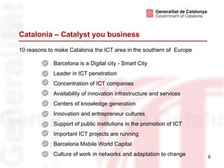 Catalonia – Catalyst you business
10 reasons to make Catalonia the ICT area in the southern of Europe

             Barcelona is a Digital city - Smart City
             Leader in ICT penetration
             Concentration of ICT companies
             Availability of innovation infrastructure and services
             Centers of knowledge generation
             Innovation and entrepreneur cultures
             Support of public institutions in the promotion of ICT
             Important ICT projects are running
             Barcelona Mobile World Capital
             Culture of work in networks and adaptation to change     6
 