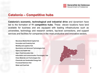 Catalonia – Competitive hubs
Catalonia’s economic, technological and industrial drive and dynamism have
led to the formation of 11 competitive hubs. These eleven locations have land
available for business and are equipped with leading infrastructures such as
universities, technology and research centers, top-level connections, and support
services and facilities for companies in the most productive and innovative sectors.


       •Barcelona Mobile World Capital Hub
       •Innovation and Creativity Hub
       •Mobility and Logistics Hub
       •Synchotron and Advanced Technologies Hub
       •Optics and Health Hub
       •Agro- Food Innovation Hub
       •Information and Communication Tecnologies Hub
       •Clean Materials and Technologies Hub
       •Chemicals ans Sustainable Energy Hub                     Barcelona
       •Funcional Nutricion Hub
       •Water and Food Hub

                                                                                       7
 