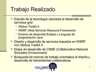 Trabajo Realizado Estudio de la tecnología asociada al desarrollo de servicios grid  Globus Toolkit 4 WSRF (Web Services Resource Framework) Entorno de desarrollo Eclipse y Lenguaje de programación Java Diseño y desarrollo de servicios basados en WSRF con Globus Toolkit 4 Etapa de desarrollo de CNSE (Collaborative Network Simulator Environment) Búsqueda de marcos de trabajo orientados al diseño y desarrollo de herramientas colaborativas 