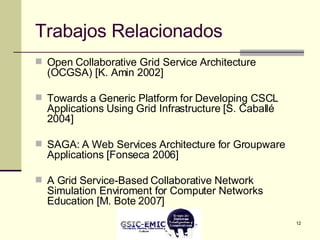 Trabajos Relacionados Open Collaborative Grid Service Architecture (OCGSA) [K. Amin 2002] Towards a Generic Platform for Developing CSCL Applications Using Grid Infrastructure [S. Caballé 2004] SAGA: A Web Services Architecture for Groupware Applications [Fonseca 2006] A Grid Service-Based Collaborative Network Simulation Enviroment for Computer Networks Education [M. Bote 2007] 