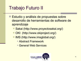 Trabajo Futuro II Estudio y análisis de propuestas sobre desarrollo de herramientas de software de aprendizaje Sakai (http://www.proyectosakai.org/) OKI  (http://www.okiproject.org/) IMS (http://www.imsglobal.org/) Abstract Framework  General Web Services 