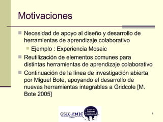 Motivaciones Necesidad de apoyo al diseño y desarrollo de herramientas de aprendizaje colaborativo Ejemplo : Experiencia Mosaic Reutilización de elementos comunes para distintas herramientas de aprendizaje colaborativo Continuación de la línea de investigación abierta por Miguel Bote, apoyando el desarrollo de nuevas herramientas integrables a Gridcole [M. Bote 2005] 