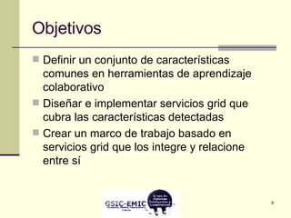 Objetivos Definir un conjunto de características comunes en herramientas de aprendizaje colaborativo Diseñar e implementar servicios grid que cubra las características detectadas Crear un marco de trabajo basado en servicios grid que los integre y relacione entre sí 