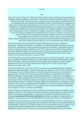 La seua


                                                  vida
 Nació en la calle Cavallers de Castellón de la Plana, hijo de Bernat, delineante del Ayuntamiento de
la ciudad y profesor de dibujo, y de Carmen. Les pusieron los nombres de Bernat, Manuel, Francesc
    y Vicent. Desde niño vivió envuelto por un ambiente de amor a la cultura; su padre, aparte de las
      artes plásticas cultivaba la música como aficionado. Pronto, Artola destaca por su destreza en el
  dibujo que se le afianzaría a partir del ingreso en el Instituto General y Técnico de Castellón. En el
  Instituto tuvo la oportunidad de disfrutar de destacados profesores, muy influyentes en el ambiente
    cultural del Castellón de las primerías del SigloXX, como Eduardo Ju Martinez, Salvador Guinot
  Vilar y Lluis Revest y Corzo. La pasión por el dibujo y la pintura fue anterior a su carrera literaria;
     el año 1914 fundó en compañía de Joan Baptista Porcar la Agrupació Ribalta, una asociación de
              jóvenes artistas. Estas actividades le permitieron establecer lazos con los más destacados
                  representantes de la cultura local, muchos de los cuales serían con el paso del tiempo
 imprescindibles intelectuales de la importante generación cultural castellonense de preguerra, como
                  Enric Soler i Godes Vicent Sos Banyat o los ya referenciados Julià, Guinot y Revest.
En los primeros años de los años 1920 se trasladó a Barcelona para iniciar los estudios de
arquitectura, empujado por su familia. No obstante, no tardará en descubrir su verdadera vocación
en las letras, cambiando de estudios a pesar de las preferencias familiares. En Barcelona empezó a
escribir sus primeros poemas, obteniendo el año 1925 su primer éxito, al ganar la Viola de Oro en
los Juegos Florales de Valencia con su poema L'Ermità, que le proyectó como una promesa de la
poesía más allá de sua ciudad natal. El año siguiente (1926) ganó la Flor Natural de los Juegos
Florales de Lo Rat Penat con las doce Cançons d'Amor.
El año 1929 publica el que puede calificarse como su primera colección de madurez: Elegies, obra
que fue alabada por Miguel de Unamuno con quien Artola mantuvo una amistad epistolar, y Eduard
Martinez Ferrando, y que hizo aumentar más aún la estima de su ciudad por su poeta. También
participó en las Mesas de Poesía, organizadas en Valencia por la revista Taula de Lletres
Valencianes los años 1928 y 1929
Al volver de Barcelona y hasta el año 1936 en que empezó su actividad profesor (en realidad en
Barcelona no había conseguido el título de licenciado, que obtendría el año 1936 por la Universidad
de Salamanca) Artola se dedicó de lleno a la creación, llevando una vida de bon vivant libre de
preocupaciones económicas. Son años de una gran actividad, con viajes a Barcelona, Valencia,
Madrid y Salamanca, en que produjo una gran cantidad de obra en valenciano y en castellano y en
que también se dedicó al diseño industrial, menester que Artola se tomaba más como afición que
como oficio. El año 1930 dibujó la portada y las cabeceras de la edición del Tombatossals de Josep
Pasqual Tirado hecha por la editorial Armengot, trabajo que fue galardonado con el premio anual de
la Cámara Oficial del Libro de Madrid. El 1931 publica L'art novell, un estudio de estética donde
manifiesta su pensamiento artístico. El 1935, publica una sus obras más importantes, el poemario
Terra, mientras concluye sus estudios en Salamanca.
El año 1936 hace los cursos para convertirse en profesor encargado de cursos en el Instituto donde
trabajaba su padre. En 1937, a pesar de no gustarle mucho las manifestaciones de carácter colectivo,
disfrutar de un espíritu independiente y no estar muy interesado por la política, participa en el
Congreso Internacional deEscritores Antifascistas, celebrado en Valencia, formando parte de la
delegación valenciana junto con Carles Salvador, Enric Borrás, Adolf Pizcueta y Ricard Blasco.
Al acabar la guerra fue depurado e incluso estuvo encarcelado durante una noche, siendo puesto en
libertad por las gestiones que rápidamente hizo su hermano. Inicia entonces un periodo marcado por
las dificultades económicas, provocadas en parte por el no reconocimiento del nuevo gobierno de su
rango de profesor ganado mediante los cursos de 1936 y en parte por su personalidad libre e
inconstante. A partir de 1940 se implica en la vida social de Castellón de la Plana, como asiduo
 