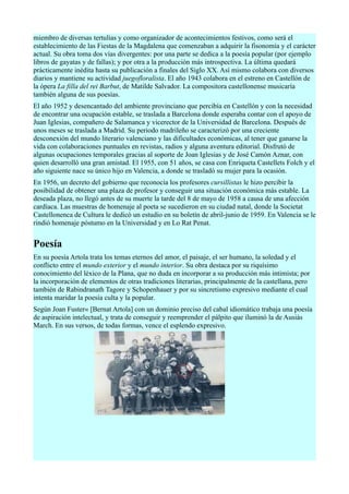miembro de diversas tertulias y como organizador de acontecimientos festivos, como será el
establecimiento de las Fiestas de la Magdalena que comenzaban a adquirir la fisonomía y el carácter
actual. Su obra toma dos vías divergentes: por una parte se dedica a la poesía popular (por ejemplo
libros de gayatas y de fallas); y por otra a la producción más introspectiva. La última quedará
prácticamente inédita hasta su publicación a finales del Siglo XX. Así mismo colabora con diversos
diarios y mantiene su actividad juegofloralista. El año 1943 colabora en el estreno en Castellón de
la ópera La filla del rei Barbut, de Matilde Salvador. La compositora castellonense musicaría
también alguna de sus poesías.
El año 1952 y desencantado del ambiente provinciano que percibía en Castellón y con la necesidad
de encontrar una ocupación estable, se traslada a Barcelona donde esperaba contar con el apoyo de
Juan Iglesias, compañero de Salamanca y vicerector de la Universidad de Barcelona. Después de
unos meses se traslada a Madrid. Su periodo madrileño se caracterizó por una creciente
desconexión del mundo literario valenciano y las dificultades económicas, al tener que ganarse la
vida con colaboraciones puntuales en revistas, radios y alguna aventura editorial. Disfrutó de
algunas ocupaciones temporales gracias al soporte de Joan Iglesias y de José Camón Aznar, con
quien desarrolló una gran amistad. El 1955, con 51 años, se casa con Enriqueta Castellets Folch y el
año siguiente nace su único hijo en Valencia, a donde se trasladó su mujer para la ocasión.
En 1956, un decreto del gobierno que reconocía los profesores cursillistas le hizo percibir la
posibilidad de obtener una plaza de profesor y conseguir una situación económica más estable. La
deseada plaza, no llegó antes de su muerte la tarde del 8 de mayo de 1958 a causa de una afección
cardíaca. Las muestras de homenaje al poeta se sucedieron en su ciudad natal, donde la Societat
Castellonenca de Cultura le dedicó un estudio en su boletín de abril-junio de 1959. En Valencia se le
rindió homenaje póstumo en la Universidad y en Lo Rat Penat.


Poesía
En su poesía Artola trata los temas eternos del amor, el paisaje, el ser humano, la soledad y el
conflicto entre el mundo exterior y el mundo interior. Su obra destaca por su riquísimo
conocimiento del léxico de la Plana, que no duda en incorporar a su producción más intimista; por
la incorporación de elementos de otras tradiciones literarias, principalmente de la castellana, pero
también de Rabindranath Tagore y Schopenhauer y por su sincretismo expresivo mediante el cual
intenta maridar la poesía culta y la popular.
Según Joan Fuster« [Bernat Artola] con un dominio preciso del cabal idiomático trabaja una poesía
de aspiración intelectual, y trata de conseguir y reemprender el pálpito que iluminó la de Ausiàs
March. En sus versos, de todas formas, vence el esplendo expresivo.
 