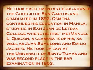 He took his elementary education in
the Colegio de San Carlos and
graduated in 1892. Osmeña
continued his education in Manila,
studying in San Juan de Letran
College where he first metManuel
L. Quezon, a classmate of his, as
well as Juan Sumulong and Emilio
Jacinto. He took up law at
the University of Santo Tomas and
was second place in the bar
examination in 1903.
 