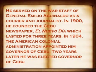 He served on the war staff of
General Emilio Aguinaldo as a
courier and journalist. In 1900,
he founded the Cebu
newspaper, El Nuevo Día which
lasted for three years. In 1904,
the American colonial
administration appointed him
governor of Cebu. Two years
later he was elected governor
of Cebu
 