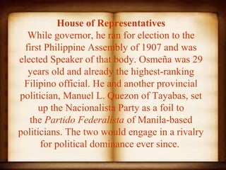 House of Representatives
   While governor, he ran for election to the 
  first Philippine Assembly of 1907 and was 
elected Speaker of that body. Osmeña was 29 
   years old and already the highest-ranking 
 Filipino official. He and another provincial 
politician, Manuel L. Quezon of Tayabas, set 
      up the Nacionalista Party as a foil to 
   the Partido Federalista of Manila-based 
politicians. The two would engage in a rivalry 
       for political dominance ever since. 
 