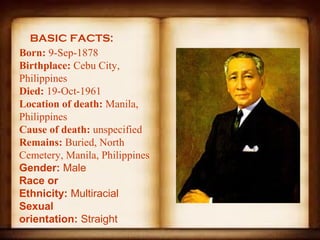 BASIC FACTS:
Born: 9-Sep-1878
Birthplace: Cebu City, 
Philippines
Died: 19-Oct-1961
Location of death: Manila, 
Philippines
Cause of death: unspecified
Remains: Buried, North 
Cemetery, Manila, Philippines
Gender: Male
Race or
Ethnicity: Multiracial
Sexual
orientation: Straight
 