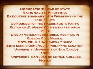 Occupation: Head of State
         Nationality: Philippines
Executive summary: 4th President of the
                Philippines
  Co-Founder of the Nacionalista Party.
 Editor of El Nuevo Día newspaper, from
                   1903.
  Died at Veteran's Memorial Hospital in
           Quezon City, Manila.
      Mother: Juana Osmeña y Suico
Son: Sergio Osmeña Jr. (Philippine Senator)
    University: University of San Carlos
                  (1892)
  University: San Juan de Letran College,
                  Manila
 