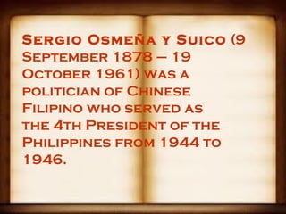 Sergio Osmeña y Suico (9
September 1878 – 19
October 1961) was a
politician of Chinese
Filipino who served as
the 4th President of the
Philippines from 1944 to
1946.
 