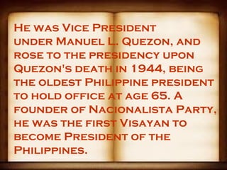 He was Vice President
under Manuel L. Quezon, and
rose to the presidency upon
Quezon's death in 1944, being
the oldest Philippine president
to hold office at age 65. A
founder of Nacionalista Party,
he was the first Visayan to
become President of the
Philippines.
 