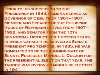 Prior to his succession to the
Presidency in 1944, Osmeña served as
Governor of Cebu from 1901–1907,
Member and Speaker of the Philippine
House of Representatives from 1907–
1922, and Senator from the 10th
Senatorial District for thirteen years,
in which capacity he served as Senate
President pro tempore. In 1935, he was
nominated to be the running-mate of
Senate President Manuel L. Quezon for
the presidential election that year. The
tandem was overwhelmingly re-elected
in 1941.
 