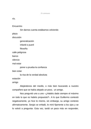 El caminante


río.


Encuentro
           Sin darnos cuenta estábamos volviendo
plaza
discusión
           generalización
           infantil o pueril
           filosofía
calle peligrosa
banco
silencio
mal estar
           poner a prueba la confianza
bien estar
           la risa de la verdad absoluta
estación
amigo
           Alejándonos del meollo, o más bien buscando a nuestro
compañero que se había alejado un poco, un amigo.
           Nos preguntó uno a uno –¿Habéis dado siempre el máximo
en todo lo que os habéis propuesto?-. A lo que Guillermo contestó
negativamente, yo hice lo mismo, sin embargo, su amigo contesto
afirmativamente. Sergio se enfadó, le miró fijamente a los ojos y se
lo volvió a preguntar. Esta vez, tardó un poco más en responder,
 