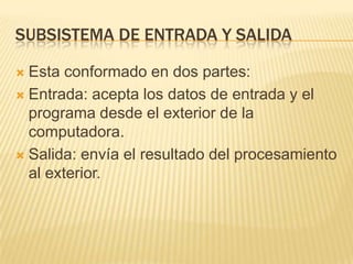 SUBSISTEMA DE ENTRADA Y SALIDA
 Esta conformado en dos partes:
 Entrada: acepta los datos de entrada y el
programa desde el exterior de la
computadora.
 Salida: envía el resultado del procesamiento
al exterior.
 