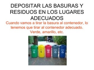 DEPOSITAR LAS BASURAS Y
RESIDUOS EN LOS LUGARES
ADECUADOS
Cuando vamos a tirar la basura al contenedor, lo
tenemos que tirar al contenedor adecuado.
Verde, amarillo, etc.