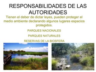 RESPONSABILIDADES DE LAS
AUTORIDADES
Tienen el deber de dictar leyes, pueden proteger el
medio ambiente declarando algunos lugares espacios
protegidos.
PARQUES NACIONALES
PARQUES NATURALES
RESERVAS DE LA BIOSFERA
