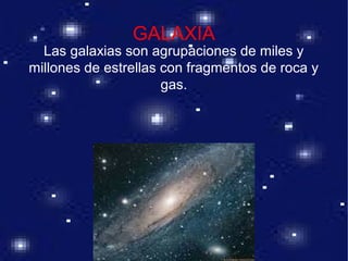 GALAXIA
Las galaxias son agrupaciones de miles y
millones de estrellas con fragmentos de roca y
gas.
 
