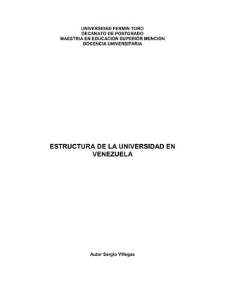 UNIVERSIDAD FERMIN TORO
DECANATO DE POSTGRADO
MAESTRIA EN EDUCACION SUPERIOR MENCION
DOCENCIA UNIVERSITARIA

ESTRUCTURA DE LA UNIVERSIDAD EN
VENEZUELA

Autor Sergio Villegas

 