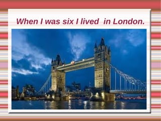 When I was six I lived in London.
 