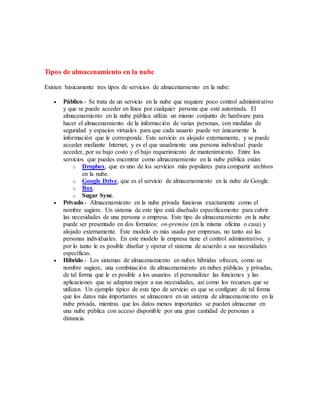 Tipos de almacenamiento en la nube
Existen básicamente tres tipos de servicios de almacenamiento en la nube:
 Público.- Se trata de un servicio en la nube que requiere poco control administrativo
y que se puede acceder en línea por cualquier persona que esté autorizada. El
almacenamiento en la nube pública utiliza un mismo conjunto de hardware para
hacer el almacenamiento de la información de varias personas, con medidas de
seguridad y espacios virtuales para que cada usuario puede ver únicamente la
información que le corresponde. Este servicio es alojado externamente, y se puede
acceder mediante Internet, y es el que usualmente una persona individual puede
acceder, por su bajo costo y el bajo requerimiento de mantenimiento. Entre los
servicios que puedes encontrar como almacenamiento en la nube pública están:
o Dropbox, que es uno de los servicios más populares para compartir archivos
en la nube.
o Google Drive, que es el servicio de almacenamiento en la nube de Google.
o Box.
o Sugar Sync.
 Privado.- Almacenamiento en la nube privada funciona exactamente como el
nombre sugiere. Un sistema de este tipo está diseñado específicamente para cubrir
las necesidades de una persona o empresa. Este tipo de almacenamiento en la nube
puede ser presentado en dos formatos: on-premise (en la misma oficina o casa) y
alojado externamente. Este modelo es más usado por empresas, no tanto así las
personas individuales. En este modelo la empresa tiene el control administrativo, y
por lo tanto le es posible diseñar y operar el sistema de acuerdo a sus necesidades
específicas.
 Híbrido.- Los sistemas de almacenamiento en nubes híbridas ofrecen, como su
nombre sugiere, una combinación de almacenamiento en nubes públicas y privadas,
de tal forma que le es posible a los usuarios el personalizar las funciones y las
aplicaciones que se adaptan mejor a sus necesidades, así como los recursos que se
utilizan. Un ejemplo típico de este tipo de servicio es que se configure de tal forma
que los datos más importantes se almacenen en un sistema de almacenamiento en la
nube privada, mientras que los datos menos importantes se pueden almacenar en
una nube pública con acceso disponible por una gran cantidad de personas a
distancia.
 