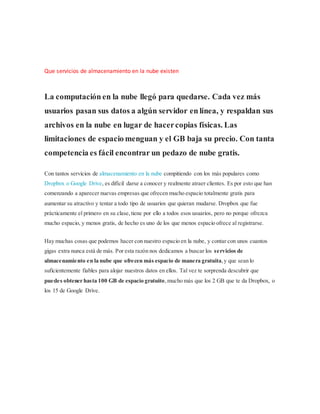 Que servicios de almacenamiento en la nube existen
La computación en la nube llegó para quedarse. Cada vez más
usuarios pasan sus datos a algún servidor en línea, y respaldan sus
archivos en la nube en lugar de hacercopias físicas. Las
limitaciones de espacio menguan y el GB baja su precio. Con tanta
competencia es fácil encontrar un pedazo de nube gratis.
Con tantos servicios de almacenamiento en la nube compitiendo con los más populares como
Dropbox o Google Drive, es difícil darse a conocer y realmente atraer clientes. Es por esto que han
comenzando a aparecer nuevas empresas que ofrecen mucho espacio totalmente gratis para
aumentar su atractivo y tentar a todo tipo de usuarios que quieran mudarse. Dropbox que fue
prácticamente el primero en su clase,tiene por ello a todos esos usuarios, pero no porque ofrezca
mucho espacio, y menos gratis, de hecho es uno de los que menos espacio ofrece al registrarse.
Hay muchas cosas que podemos hacer con nuestro espacio en la nube, y contar con unos cuantos
gigas extra nunca está de más. Por esta razón nos dedicamos a buscar los servicios de
almacenamiento en la nube que ofrecen más espacio de manera gratuita,y que sean lo
suficientemente fiables para alojar nuestros datos en ellos. Tal vez te sorprenda descubrir que
puedes obtener hasta 100 GB de espacio gratuito,mucho más que los 2 GB que te da Dropbox, o
los 15 de Google Drive.
 