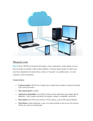 Shared.com
Shared ofrece 100 GB en el momento del registro y tiene componentes sociales porque crea una
línea de tiempo en tu perfil si subes archivos públicos. Al mismo tiempo puedes ver todo lo que
otros han compartido de la misma forma y darles un “me gusta” a sus publicaciones, así como
comentar y recibir comentarios.
Características:
 Espacio gratuito:100 GB con el registro que se puede hacer usando tu cuenta de Facebook
o por correo electrónico.
 Más espacio gratis:no aplica.
 Aplicaciones disponibles:está en Beta y todavía no hay aplicaciones para ningún tipo de
dispositivo. Sólo se puede usar desde el navegador, aunque es compatible con móviles.
 Otros planes:por 9.95$ al mes ofrecen 1 TB de espacio, y por 24.95$ espacio ilimitado.
 Misceláneos:un dato importante es que si en el plan gratuito no hay acceso a la cuenta en
90 días, los archivos serán borrados.
 