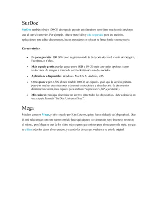 SurDoc
SurDoc también ofrece 100 GB de espacio gratuito en el registro pero tiene muchas más opciones
que el servicio anterior. Por ejemplo, ofrece protección y alta seguridad para los archivos,
aplicaciones para editar documentos, hacer anotaciones o colocar tu firma donde sea necesario.
Características:
 Espacio gratuito:100 GB con el registro usando la dirección de email, cuenta de Google+,
Facebook, o Yahoo.
 Más espacio gratis:puedes ganar entre 1 GB y 10 GB más con varias opciones como
invitaciones de amigos a través de correo electrónico o redes sociales.
 Aplicaciones disponibles:Windows, Mac OS X, Android, iOS.
 Otros planes:por 2.50$ al mes tendrás 100 GB de espacio, igual que la versión gratuita,
pero con muchas otras opciones como más anotaciones y visualización de documentos
dentro de tu cuenta,más espacio para archivos “especiales” (ZIP,ejecutables).
 Misceláneos:para que sincronice un archivo entre todos los dispositivos, debe colocarse en
una carpeta llamada “SurDoc Universal Sync”.
Mega
Muchos conocen Mega,elsitio creado por Kim Dotcom, quien fuese el dueño de Megaupload. Que
él esté relacionado con este nuevo servicio hace que algunos se sientan un poco inseguros respecto
al mismo, pero Mega es uno de los sitios más seguros que existen para almacenar en la nube, ya que
se cifran todos los datos almacenados, y cuando los descargas vuelven a su estado original.
 