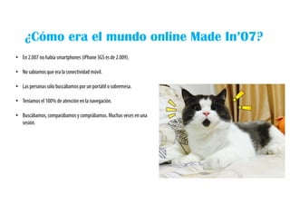 ¿Cómo era el mundo online Made In’07?
• En 2.007 no había smartphones (iPhone 3GS es de 2.009).
• No sabíamosque era la conectividad móvil.
• Las personas sólo buscábamos por un portátil o sobremesa.
• Teníamosel 100% de atención en la navegación.
• Buscábamos, comparábamos y comprábamos. Muchas veces en una
sesión.
 