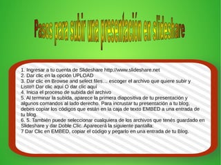 1. Ingresar a tu cuenta de Slideshare http://www.slideshare.net
2. Dar clic en la opción UPLOAD
3. Dar clic en Browse and select files… escoger el archivo que quiere subir y
Listo!! Dar clic aquí O dar clic aquí
4. Inicia el proceso de subida del archivo
5. Al terminar la subida, aparece la primera diapositiva de tu presentación y
algunos comandos al lado derecho. Para incrustar tu presentación a tu blog,
debes copiar los códigos que están en la caja de texto EMBED a una entrada de
tu blog.
6. 5. También puede seleccionar cualquiera de los archivos que tenés guardado en
Slideshare y dar Doble Clic. Aparecerá la siguiente pantalla:
7 Dar Clic en EMBED, copiar el código y pegarlo en una entrada de tu Blog.
 
