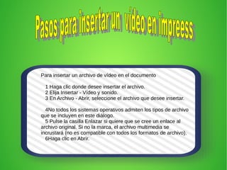 Para insertar un archivo de vídeo en el documento
1 Haga clic donde desee insertar el archivo.
2 Elija Insertar - Vídeo y sonido.
3 En Archivo - Abrir, seleccione el archivo que desee insertar.
4No todos los sistemas operativos admiten los tipos de archivo
que se incluyen en este diálogo.
5 Pulse la casilla Enlazar si quiere que se cree un enlace al
archivo original. Si no la marca, el archivo multimedia se
incrustará (no es compatible con todos los formatos de archivo).
6Haga clic en Abrir.
 