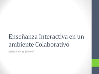 Enseñanza Interactiva en un
ambiente Colaborativo
Sergio Alvarez Solovioff
 